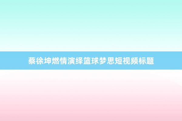 蔡徐坤燃情演绎篮球梦思短视频标题